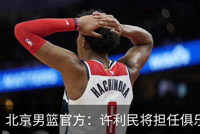 北京男篮官方：许利民将担任俱乐部总教练 李楠将担任主教练